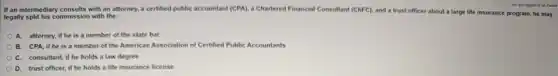 If an intermediary consults with an attorney, a certified public accountant (CPA)a Chartered Financial Consultant (ChFC), and a trust officer about a large life insurance program, he may
legally split his commission with the;
A. attorney, if he is a member of the state bar
B. CPA, if he is a member of the American Association of Certified Public Accountants
C. consultant, if he holds a law degree
trust officer, if he holds a life insurance license
You are logged