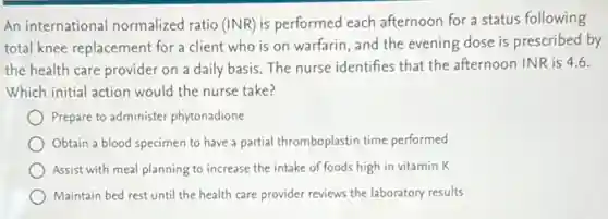 An international normalized ratio (INR) is performed each afternoon for a status following
total knee replacement for a client who is on warfarin, and the evening dose is prescribed by
the health care provider on a daily basis The nurse identifies that the afternoon INR is 4.6.
Which initial action would the nurse take?
Prepare to administer phytonadione
Obtain a blood specimen to have a partial thromboplastin time performed
Assist with meal planning to increase the intake of foods high in vitamin K
Maintain bed rest until the health care provider reviews the laboratory results