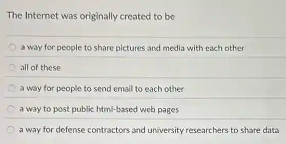 The Internet was originally created to be
a way for people to share pictures and media with each other
all of these
a way for people to send email to each other
a way to post public html-based web pages
a way for defense contractors and university researchers to share data