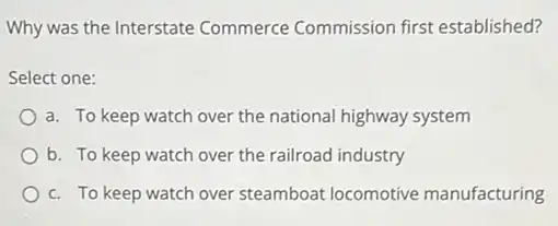 Why was the Interstate Commerce Commission first established?
Select one:
a. To keep watch over the national highway system
b. To keep watch over the railroad industry
c. To keep watch over steamboat locomotive manufacturing
