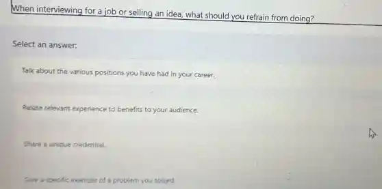 When interviewing for a job or selling an idea, what should you refrain from doing?
Select an answer:
Talk about the various positions you have had in your career.
Relate relevant experience to benefits to your audience.
Share a unique credential.
Give a specific example of a problem you solved.