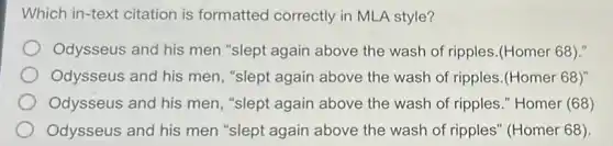 Which in-text citation is formatted correctly in MLA style?
Odysseus and his men "slept again above the wash of ripples (Homer 68)."
Odysseus and his men, "slept again above the wash of ripples.(Homer 68)"
Odysseus and his men, "slept again above the wash of ripples." Homer (68)
Odysseus and his men "slept again above the wash of ripples" (Homer 68).