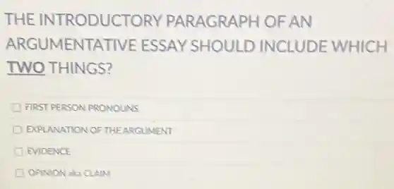 THE INTRODUCTORY PARAGRAPH OF AN
ARGUMENTATIVE ESSAY SHOULD INCLUDE WHICH
TWO THINGS?
FIRST PERSON PRONOUNS
EXPLANATION OFTHE ARGUMENT
EVIDENCE
OPINION aka CLAIM