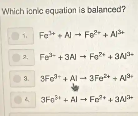 Which ionic equation is balanced?
1. Fe^3++Alarrow Fe^2++Al^3+
2. Fe^3++3Alarrow Fe^2++3Al^3+
3. 3Fe^3++Alarrow 3Fe^2++Al^3+
4. 3Fe^3++Alarrow Fe^2++3Al^3+