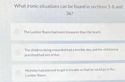 What ironic situations can be found in sections 5-8 and
36?
The Lumber Room had more treasures than the beach.
The children being rewarded had a terrible day,and the child being
punished had lots of fun.
Nicholas had planned to get in trouble so that he could go in the
Lumber Room.