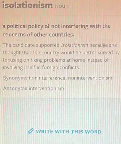 isolationism noun
a political policy of not interfering with the
concerns of other countries.
The candidate supportec Isolationism because she
thought that the country would be better served by
focusing on fixing problems at home instead of
involving itself in foreign conflicts
Synonyms noninterference noninterventionism
Antonyms interventionism