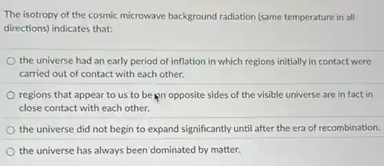 The isotropy of the cosmic microwave background radiation (same temperature in all
directions) indicates that:
the universe had an early period of inflation in which regions initially in contact were
carried out of contact with each other.
regions that appear to us to be pn opposite sides of the visible universe are in fact in
close contact with each other.
the universe did not begin to expand significantly until after the era of recombination.
the universe has always been dominated by matter.