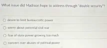 What issue did Madison hope to address through "double security"?
desire to limit bureaucratic power
worry about potential civil war
fear of state power growing too much
concern over abuses of political power