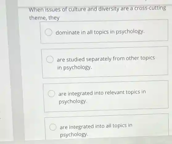 When issues of culture and diversity are a cross-cutting
theme, they
dominate in all topics in psychology.
are studied separately from other topics
in psychology.
are integrated into relevant topics in
psychology.
are integrated into all topics in
psychology.