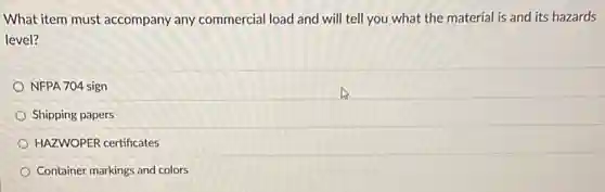What item must accompany any commercial load and will tell you what the material is and its hazards
level?
NFPA 704 sign
Shipping papers
HAZWOPER certificates
Container markings and colors