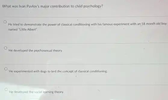 What was Ivan Pavlov's major contribution to child psychology?
He tried to demonstrate the power of classical conditioning with his famous experiment with an 18 month old boy
named "Little Albert".
He developed the psychosexual theory.
He experimented with dogs to test the concept of classical conditioning.
He developed the social learning theory.