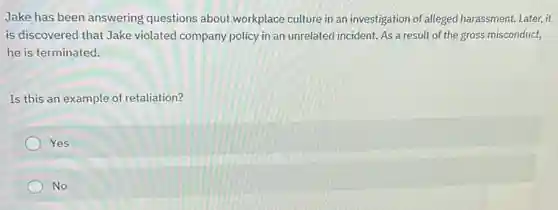 Jake has been answering questions about workplace culture in an investigation of alleged harassment. Later,it
is discovered that Jake violated company policy in an unrelated incident. As a result of the gross misconduct,
he is terminated.
Is this an example of retaliation?
Yes
No
