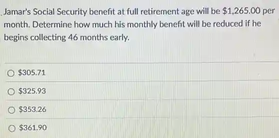 Jamar's Social Security benefit at full retirement age will be 1,265.00 per
month. Determine how much his monthly benefit will be reduced if he
begins collecting 46 months early.
305.71
325.93
353.26
361.90