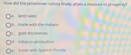 How did the Jamestown colony finally attain a measure of prosperity?
a. land sales
b. trade with the Indians
c. gold discoveries
d. tobacco production
e. trade with Spanish Florida