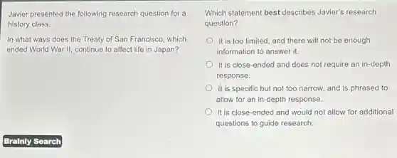 Javier presented the following research question for a
history class.
In what ways does the Treaty of San Francisco, which
ended World War II,continue to affect life in Japan?
Which statement best describes Javier's research
question?
It is too limited, and there will not be enough
information to answer it.
It is close-ended and does not require an in-depth
response.
It is specific but not too narrow, and is phrased to
allow for an in -depth response.
It is close-ended and would not allow for additional
questions to guide research.