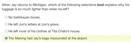 When Jay returns to Michigan, which of the following selections best explains why his
luggage is so much lighter than when he left?
No balikbayan boxes.
He left Jun's letters at Jun's grave.
He left most of his clothes at Tita Chato's house.
- Tito Maning had Jay's bags impounded at the airport.