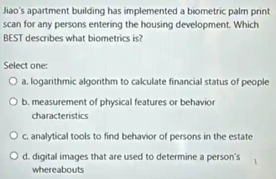 Jiao's apartment building has implemented a biometric palm print
scan for any persons entering the housing development. Which
BEST describes what biometrics is?
Select one:
a. logarithmic algorithm to calculate financial status of people
b. measurement of physical features or behavior
characteristics
c. analytical tools to find behavior of persons in the estate
d. digital images that are used to determine a person's
whereabouts