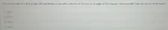 Jill is at the edge of a 30.0 m high cliff and throws a rock with a velocity of 10.0m/s at an angle of 20.0 degrees. How long will it take the rock to hit the water?
285 s
3.23 s
3.56 s
3.86 s