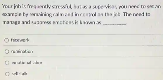Your job is frequently stressful, but as a supervisor, you need to set an
example by remaining calm and in control on the job. The need to
manage and suppress emotions is known as __
facework
rumination
emotional labor
self-talk