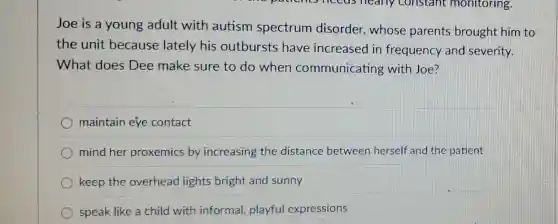 Joe is a young adult with autism spectrum disorder,whose parents brought him to
the unit because lately his outbursts have increased in frequency and severity.
What does Dee make sure to do when communicating with Joe?
maintain eye contact
mind her proxemics by increasing the distance between herself and the patient
keep the overhead lights bright and sunny
speak like a child with informal playful expressions