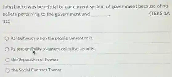 John Locke was beneficial to our current system of government because of his
beliefs pertaining to the government and __
(TEKS 1A
1C)
its legitimacy when the people consent to it.
its responsibility to ensure collective security.
the Separation of Powers
the Social Contract Theory