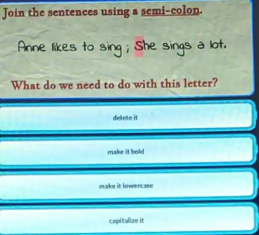 Join the sentences using a semi-colon.
Anne likes to sing ; she sings a lot.
What do we need to do with this letter?
delete it
make it bold
make it lowercase
capitalize it