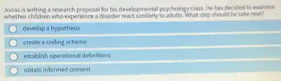 Jonas is writing a research proposal for his developmental psychology class. He has decided to examine
whether children who experience a disaster react similarly to adults. What step should he take next?
develop a hypothesis
create a coding scheme
establish operational definitions
obtain informed consent