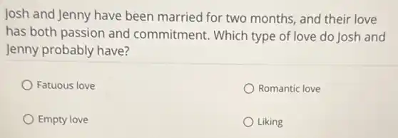 Josh and Jenny have been married for two months, and their love
has both passion and commitment. Which type of love do Josh and
Jenny probably have?
Fatuous love
Romantic love
Empty love
Liking