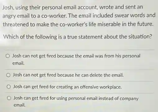 Josh, using their personal email account, wrote and sent an
angry email to a co-worker. The email included swear words and
threatened to make the co-worker's life miserable in the future.
Which of the following is a true statement about the situation?
Josh can not get fired because the email was from his personal
email.
Josh can not get fired because he can delete the email.
Josh can get fired for creating an offensive workplace.
Josh can get fired for using personal email instead of company
email.