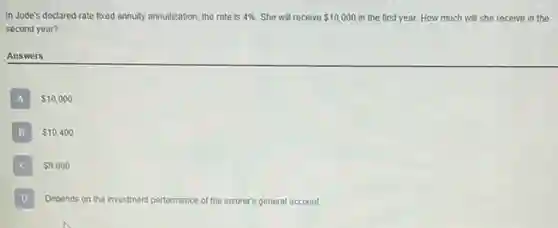 In Jude's declared-rate foxed annuity annuitization, the rate is 4%  She will receive 10,000 in the first year. How much will she receive in the
second year?
Answers
A 10,000
B 10,400 B
 9,600
D Depends on the inv investment performance of the insurer's general account.
