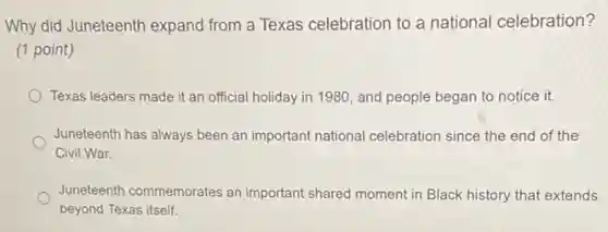 Why did Juneteenth expand from a Texas celebration to a national celebration?
(1 point)
Texas leaders made it an official holiday in 1980, and people began to notice it.
Juneteenth has always been an important national celebration since the end of the
Civil War.
Juneteenth commemorates an important shared moment in Black history that extends
beyond Texas itself.