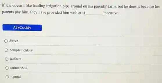 If Kai doesn't like hauling irrigation pipe around on his parents' farm, but he does it because his
parents pay him, they have provided him with a(n) __ incentive.
AskCuddy
direct
complementary
indirect
unintended
neutral