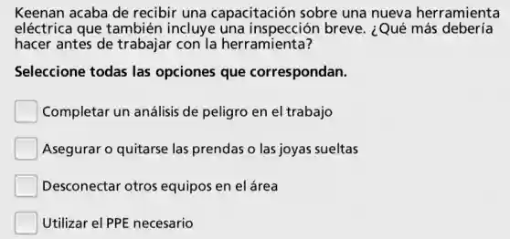 Keenan acaba de recibir una capacitación sobre una nueva herramienta
eléctrica que también incluye una inspección breve. ¿Qué más debería
hacer antes de trabajar con la herramienta?
Seleccione todas las opciones que correspondan.
Completar un análisis de peligro en el trabajo
Asegurar o quitarse las prendas o las joyas sueltas
Desconectar otros equipos en elárea
Utilizar el PPE necesario
