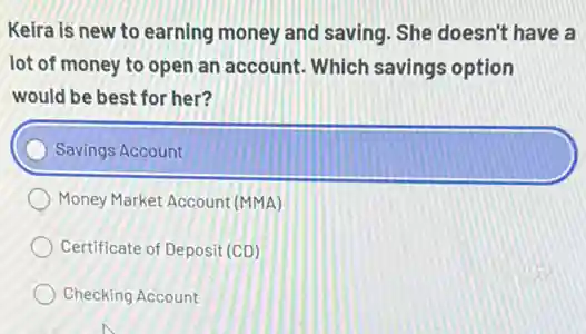 Keira is new to earning money and saving . She doesn't have a
lot of money to open an account. Which savings option
would be best for her?
Savings Account
Money Market Account (MMA)
Certificate of Deposit (CD)
Checking Account