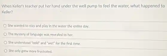 When Keller's teacher put her hand under the well pump to feel the water, what happened to
Keller?
She wanted to stay and play in the water the entire day.
The mystery of language was revealed to her.
She understood "cold" and "wet" for the first time.
She only grew more frustrated.