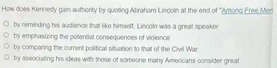 How does Kennedy gain authority by quoting Abraham Lincoln at the end of "Among Free Men
by reminding his audience that like himself, Lincoln was a great speaker
by emphasizing the potentia I consequences of violence
by comparing the current political situation to that of the Civil War
by associating his ideas with those of someone many Americans consider great