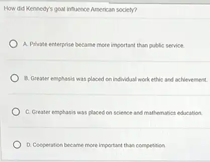 How did Kennedy's goal influence American society?
A. Private enterprise became more important than public service.
B. Greater emphasis was placed on individual work ethic and achievement.
C. Greater emphasis was placed on science and mathematics education.
D. Cooperation became more important than competition.