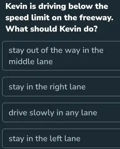 Kevin is driving below the
speed limit on the freeway.
What should Kevin do?
stay out of the way in the
middle lane
stay in the right lane
drive slowly in any lane
stay in the left lane