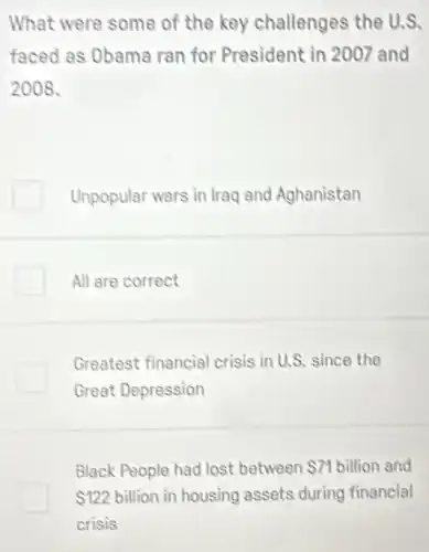 What were some of the key challenges the U.S.
faced as Obama ran for President in 2007 and
2008.
Unpopular wars in lraq and Aghanistan
All are correct
Greatest financial crisis in U.S. since the
Great Depression
Black People had lost between 71 billion and