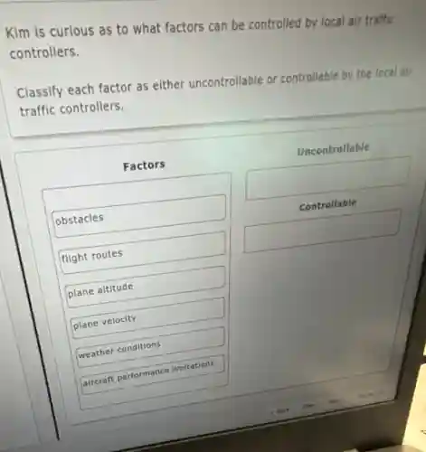 Kim is curious as to what factors can be controlled by local air traffic
controllers.
Classify each factor as either uncontrollable or controllable by the local air
traffic controllers.
Factors
obstacles
flight routes
plane altitude
plane velocity
weather conditions
aircraft performance limitations
Uncontrollable
square 
Controllable
square
