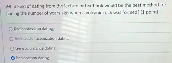What kind of dating from the lecture or textbook would be the best method for
finding the number of years ago when a volcanic rock was formed? (1 point)
Radiopotassium dating.
Amino acid racemization dating.
Genetic distance dating.
Radiocarbon dating.