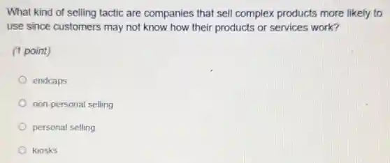 What kind of selling tactic are companies that sell complex products more likely to
use since customers may not know how their products or services work?
(1 point)
endcaps
non-personal selling
personal selling
kiosks