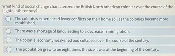 What kind of social change characterized the British North American colonies over the course of the
eighteenth century?
The colonists experienced fewer conflicts on their home soil as the colonies became more
established.
There was a shortage of land, leading to a decrease in immigration.
The colonial economy weakened and collapsed over the course of the century.
The population grew to be eight times the size it was at the beginning of the century.