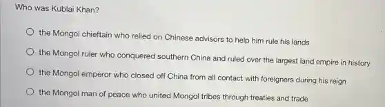 Who was Kublai Khan?
the Mongol chieftain who relied on Chinese advisors to help him rule his lands
the Mongol ruler who conquered southern China and ruled over the largest land empire in history
the Mongol emperor who closed off China from all contact with foreigners during his reign
the Mongol man of peace who united Mongol tribes through treaties and trade