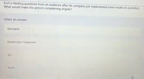Kurt is fielding questions from an audience after his company just implemented some recalls on a product.
What would make the person complaining angrier?
Select an answer:
Apologize.
Explain why it happened.
Act.
Agree.