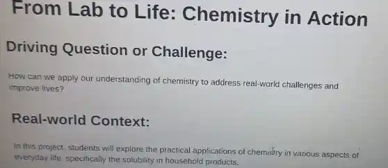 From Lab to Life : Chemistry in Action
Driving Question or Challenge:
How can we apply our understanding of chemistry to address real-world challenges and
improve lives?
Real-world Context:
In this project students will explore the practical applications of chemistry in various aspects of
everyday life specifically the solubility in household products,