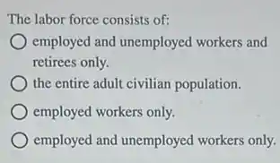 The labor force consists of:
employed and unemployed workers and
retirees only.
the entire adult civilian population.
employed workers only.
employed and unemployed workers only.