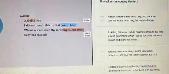 LAERTES
O, treble woe	triple
Fall ten times treble on that cursed head
Whose wicked deed thy most ingenious sense
Deprived thee of!	mind
sharp
Why is Laertes cursing Hamlet?
Hamlet is next in line to be king.and because
Laertes wants to be king, he resents Hamlet.
By killing Polonius, Hamlet caused Ophelia to fall into
a deep depression which robbed her of her sense of
reason and led to her death.
While Ophelia was alive Hamlet won all her
affection, and Laertes resents Hamlet for that.
Laertes believes that Hamlet killed Ophelia by
striking her ten times on her head with his sword.