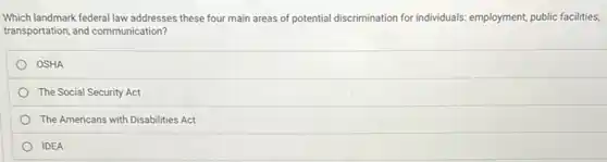 Which landmark federal law addresses these four main areas of potential discrimination for individuals: employment, public facilities,
transportation, and communication?
OSHA
The Social Security Act
The Americans with Disabilities Act
IDEA