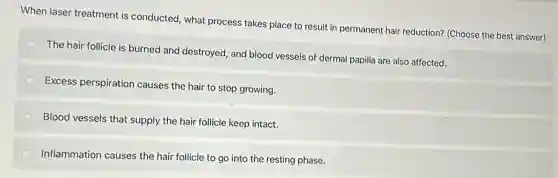 When laser treatment is conducted, what process takes place to result in permanent hair reduction?(Choose the best answer)
The hair follicle is burned and destroyed, and blood vessels of dermal papilla are also affected.
Excess perspiration causes the hair to stop growing.
Blood vessels that supply the hair follicle keep intact.
Inflammation causes the hair follicle to go into the resting phase.